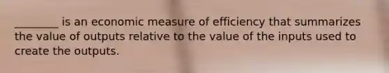 ________ is an economic measure of efficiency that summarizes the value of outputs relative to the value of the inputs used to create the outputs.