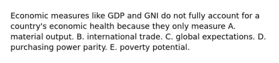 Economic measures like GDP and GNI do not fully account for a country's economic health because they only measure A. material output. B. international trade. C. global expectations. D. purchasing power parity. E. poverty potential.