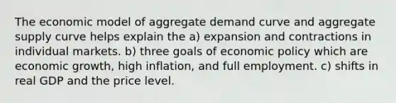 The economic model of aggregate demand curve and aggregate supply curve helps explain the a) expansion and contractions in individual markets. b) three goals of economic policy which are economic growth, high inflation, and full employment. c) shifts in real GDP and the price level.