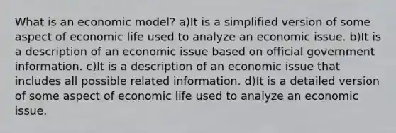 What is an economic model? a)It is a simplified version of some aspect of economic life used to analyze an economic issue. b)It is a description of an economic issue based on official government information. c)It is a description of an economic issue that includes all possible related information. d)It is a detailed version of some aspect of economic life used to analyze an economic issue.