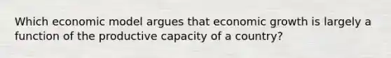 Which economic model argues that economic growth is largely a function of the productive capacity of a country?