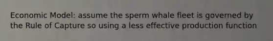 Economic Model: assume the sperm whale fleet is governed by the Rule of Capture so using a less effective production function