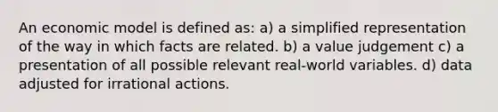 An economic model is defined as: a) a simplified representation of the way in which facts are related. b) a value judgement c) a presentation of all possible relevant real-world variables. d) data adjusted for irrational actions.