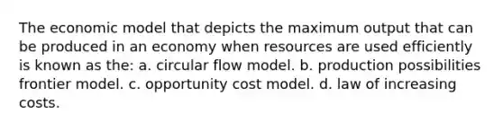 The economic model that depicts the maximum output that can be produced in an economy when resources are used efficiently is known as the: a. circular flow model. b. production possibilities frontier model. c. opportunity cost model. d. law of increasing costs.