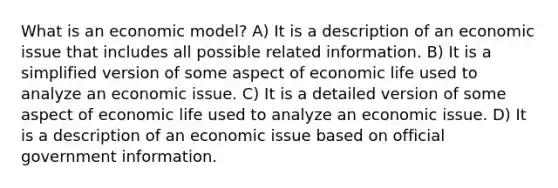 What is an economic model? A) It is a description of an economic issue that includes all possible related information. B) It is a simplified version of some aspect of economic life used to analyze an economic issue. C) It is a detailed version of some aspect of economic life used to analyze an economic issue. D) It is a description of an economic issue based on official government information.