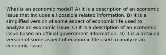 What is an economic model? A) It is a description of an economic issue that includes all possible related information. B) It is a simplified version of some aspect of economic life used to analyze an economic issue. C) It is a description of an economic issue based on official government information. D) It is a detailed version of some aspect of economic life used to analyze an economic issue.