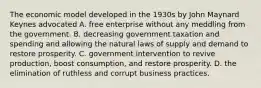 The economic model developed in the 1930s by John Maynard Keynes advocated A. free enterprise without any meddling from the government. B. decreasing government taxation and spending and allowing the natural laws of supply and demand to restore prosperity. C. government intervention to revive production, boost consumption, and restore prosperity. D. the elimination of ruthless and corrupt business practices.