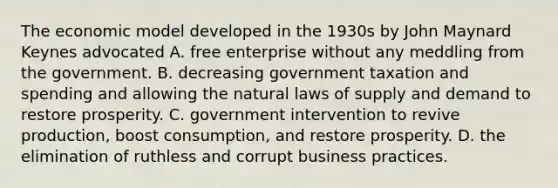 The economic model developed in the 1930s by John Maynard Keynes advocated A. free enterprise without any meddling from the government. B. decreasing government taxation and spending and allowing the natural laws of supply and demand to restore prosperity. C. government intervention to revive production, boost consumption, and restore prosperity. D. the elimination of ruthless and corrupt business practices.