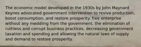 The economic model developed in the 1930s by John Maynard Keynes advocated government intervention to revive production, boost consumption, and restore prosperity. free enterprise without any meddling from the government. the elimination of ruthless and corrupt business practices. decreasing government taxation and spending and allowing the natural laws of supply and demand to restore prosperity.