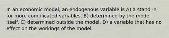 In an economic model, an endogenous variable is A) a stand-in for more complicated variables. B) determined by the model itself. C) determined outside the model. D) a variable that has no effect on the workings of the model.