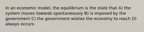 In an economic model, the equilibrium is the state that A) the system moves towards spontaneously B) is imposed by the government C) the government wishes the economy to reach D) always occurs