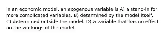 In an economic model, an exogenous variable is A) a stand-in for more complicated variables. B) determined by the model itself. C) determined outside the model. D) a variable that has no effect on the workings of the model.