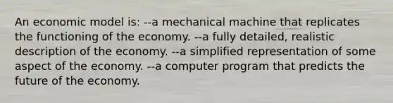 An economic model is: --a mechanical machine that replicates the functioning of the economy. --a fully detailed, realistic description of the economy. --a simplified representation of some aspect of the economy. --a computer program that predicts the future of the economy.