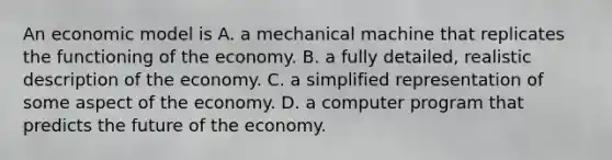 An economic model is A. a mechanical machine that replicates the functioning of the economy. B. a fully detailed, realistic description of the economy. C. a simplified representation of some aspect of the economy. D. a computer program that predicts the future of the economy.