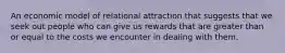 An economic model of relational attraction that suggests that we seek out people who can give us rewards that are greater than or equal to the costs we encounter in dealing with them.