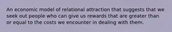 An economic model of relational attraction that suggests that we seek out people who can give us rewards that are greater than or equal to the costs we encounter in dealing with them.