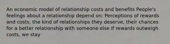 An economic model of relationship costs and benefits People's feelings about a relationship depend on: Perceptions of rewards and costs, the kind of relationships they deserve, their chances for a better relationship with someone else If rewards outweigh costs, we stay