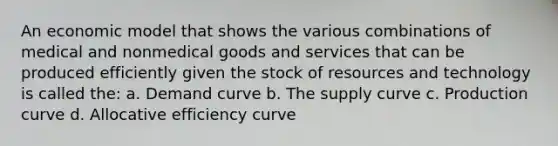 An economic model that shows the various combinations of medical and nonmedical goods and services that can be produced efficiently given the stock of resources and technology is called the: a. Demand curve b. The supply curve c. Production curve d. Allocative efficiency curve