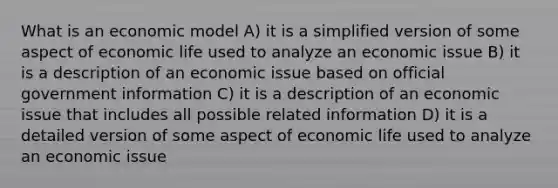 What is an economic model A) it is a simplified version of some aspect of economic life used to analyze an economic issue B) it is a description of an economic issue based on official government information C) it is a description of an economic issue that includes all possible related information D) it is a detailed version of some aspect of economic life used to analyze an economic issue