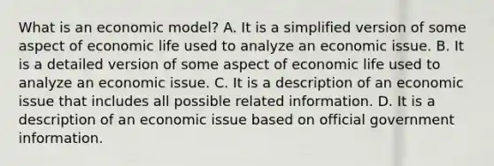 What is an economic​ model? A. It is a simplified version of some aspect of economic life used to analyze an economic issue. B. It is a detailed version of some aspect of economic life used to analyze an economic issue. C. It is a description of an economic issue that includes all possible related information. D. It is a description of an economic issue based on official government information.