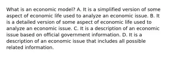 What is an economic​ model? A. It is a simplified version of some aspect of economic life used to analyze an economic issue. B. It is a detailed version of some aspect of economic life used to analyze an economic issue. C. It is a description of an economic issue based on official government information. D. It is a description of an economic issue that includes all possible related information.