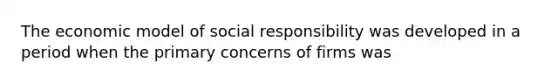 The economic model of social responsibility was developed in a period when the primary concerns of firms was