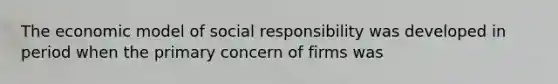 The economic model of social responsibility was developed in period when the primary concern of firms was