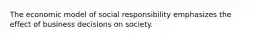 The economic model of social responsibility emphasizes the effect of business decisions on society.