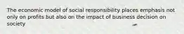 The economic model of social responsibility places emphasis not only on profits but also on the impact of business decision on society