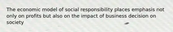 The economic model of social responsibility places emphasis not only on profits but also on the impact of business decision on society