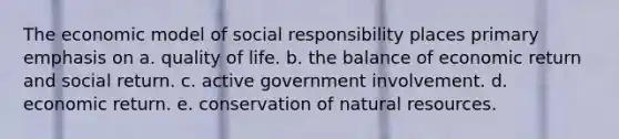 The economic model of social responsibility places primary emphasis on a. quality of life. b. the balance of economic return and social return. c. active government involvement. d. economic return. e. conservation of <a href='https://www.questionai.com/knowledge/k6l1d2KrZr-natural-resources' class='anchor-knowledge'>natural resources</a>.