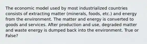 The economic model used by most industrialized countries consists of extracting matter (minerals, foods, etc.) and energy from the environment. The matter and energy is converted to goods and services. After production and use, degraded matter and waste energy is dumped back into the environment. True or False?