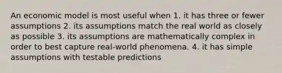 An economic model is most useful when 1. it has three or fewer assumptions 2. its assumptions match the real world as closely as possible 3. its assumptions are mathematically complex in order to best capture real-world phenomena. 4. it has simple assumptions with testable predictions