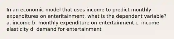 In an economic model that uses income to predict monthly expenditures on enteritainment, what is the dependent variable? a. income b. monthly expenditure on entertainment c. income elasticity d. demand for entertainment