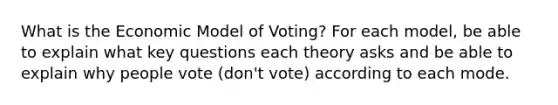 What is the Economic Model of Voting? For each model, be able to explain what key questions each theory asks and be able to explain why people vote (don't vote) according to each mode.