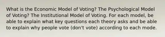 What is the Economic Model of Voting? The Psychological Model of Voting? The Institutional Model of Voting. For each model, be able to explain what key questions each theory asks and be able to explain why people vote (don't vote) according to each mode.