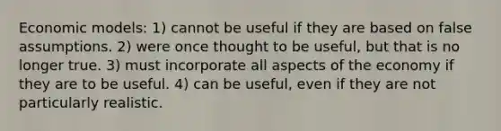 Economic models: 1) cannot be useful if they are based on false assumptions. 2) were once thought to be useful, but that is no longer true. 3) must incorporate all aspects of the economy if they are to be useful. 4) can be useful, even if they are not particularly realistic.