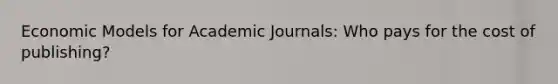 Economic Models for Academic Journals: Who pays for the cost of publishing?