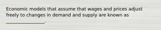 Economic models that assume that wages and prices adjust freely to changes in demand and supply are known as _________________.