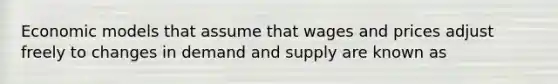 Economic models that assume that wages and prices adjust freely to changes in demand and supply are known as