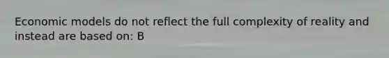 Economic models do not reflect the full complexity of reality and instead are based on: B