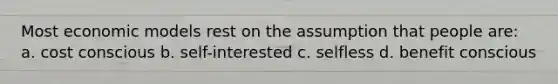 Most economic models rest on the assumption that people are: a. cost conscious b. self-interested c. selfless d. benefit conscious