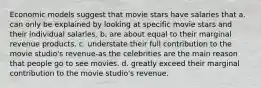 Economic models suggest that movie stars have salaries that a. can only be explained by looking at specific movie stars and their individual salaries. b. are about equal to their marginal revenue products. c. understate their full contribution to the movie studio's revenue-as the celebrities are the main reason that people go to see movies. d. greatly exceed their marginal contribution to the movie studio's revenue.