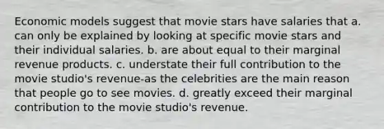 Economic models suggest that movie stars have salaries that a. can only be explained by looking at specific movie stars and their individual salaries. b. are about equal to their marginal revenue products. c. understate their full contribution to the movie studio's revenue-as the celebrities are the main reason that people go to see movies. d. greatly exceed their marginal contribution to the movie studio's revenue.