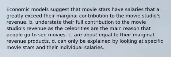 Economic models suggest that movie stars have salaries that a. greatly exceed their marginal contribution to the movie studio's revenue. b. understate their full contribution to the movie studio's revenue-as the celebrities are the main reason that people go to see movies. c. are about equal to their marginal revenue products. d. can only be explained by looking at specific movie stars and their individual salaries.