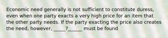 Economic need generally is not sufficient to constitute duress, even when one party exacts a very high price for an item that the other party needs. If the party exacting the price also creates the need, however, _____?______ must be found