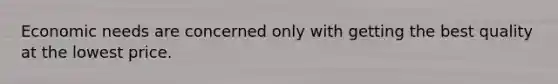 Economic needs are concerned only with getting the best quality at the lowest price.