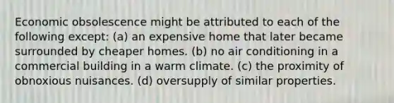 Economic obsolescence might be attributed to each of the following except: (a) an expensive home that later became surrounded by cheaper homes. (b) no air conditioning in a commercial building in a warm climate. (c) the proximity of obnoxious nuisances. (d) oversupply of similar properties.