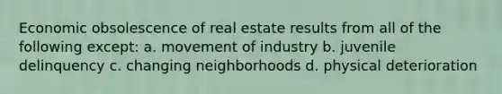 Economic obsolescence of real estate results from all of the following except: a. movement of industry b. juvenile delinquency c. changing neighborhoods d. physical deterioration