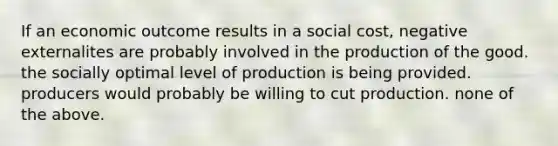 If an economic outcome results in a social cost, negative externalites are probably involved in the production of the good. the socially optimal level of production is being provided. producers would probably be willing to cut production. none of the above.